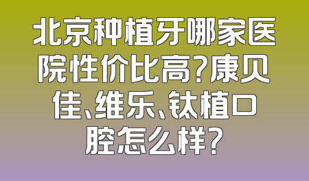 北京种植牙哪家医院性价比高？康贝佳、维乐、钛植口腔怎么样？
