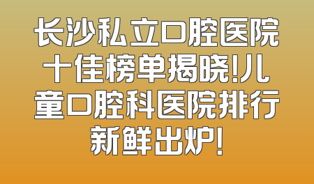长沙私立口腔医院十佳榜单揭晓！儿童口腔科医院排行新鲜出炉！