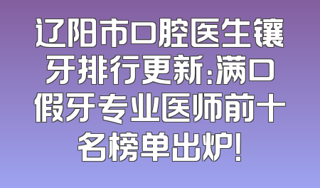 辽阳市口腔医生镶牙排行更新：满口假牙专业医师前十名榜单出炉！