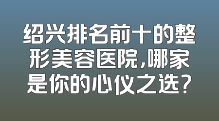 绍兴排名前十的整形美容医院，哪家是你的心仪之选？
