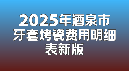 2025年酒泉市牙套烤瓷费用明细表新版