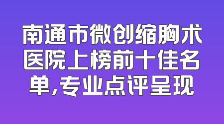 南通市微创缩胸术医院上榜前十佳名单，专业点评呈现