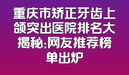 重庆市矫正牙齿上颌突出医院排名大揭秘：网友推荐榜单出炉