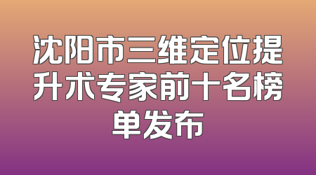 沈阳市三维定位提升术专家前十名榜单发布