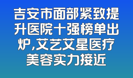 吉安市面部紧致提升医院十强榜单出炉，艾艺艾星医疗美容实力接近