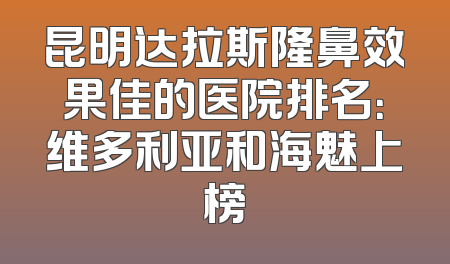 昆明达拉斯隆鼻效果佳的医院排名：维多利亚和海魅上榜