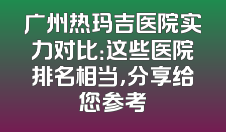 广州热玛吉医院实力对比：这些医院排名相当，分享给您参考