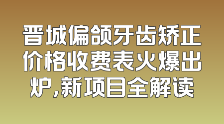 晋城偏颌牙齿矫正价格收费表火爆出炉，新项目全解读