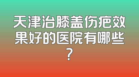 天津治膝盖伤疤效果好的医院有哪些？