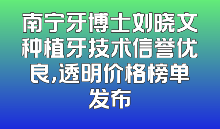 南宁牙博士刘晓文种植牙技术信誉优良，透明价格榜单发布