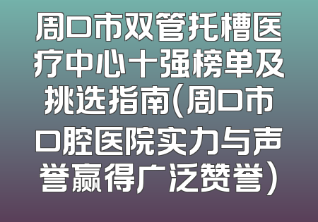 周口市双管托槽医疗中心十强榜单及挑选指南（周口市口腔医院实力与声誉赢得广泛赞誉）