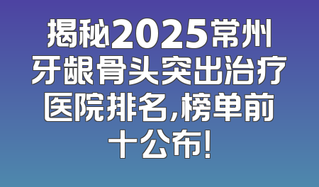 揭秘2025常州牙龈骨头突出治疗医院排名，榜单前十公布！