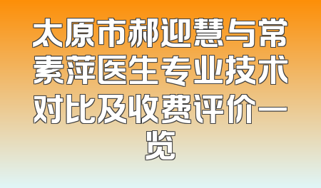 太原市郝迎慧与常素萍医生专业技术对比及收费评价一览