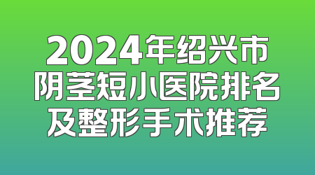 2024年绍兴市阴茎短小医院排名及整形手术推荐