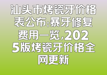 汕头市烤瓷牙价格表公布：暴牙修复费用一览，2025版烤瓷牙价格全网更新