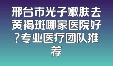 邢台市光子嫩肤去黄褐斑哪家医院好？专业医疗团队推荐