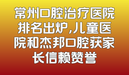 常州口腔治疗医院排名出炉，儿童医院和杰邦口腔获家长信赖赞誉