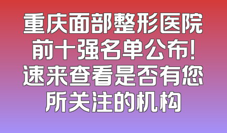 重庆面部整形医院前十强名单公布！速来查看是否有您所关注的机构