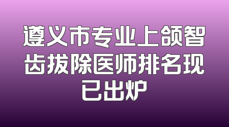 遵义市专业上颌智齿拔除医师排名现已出炉