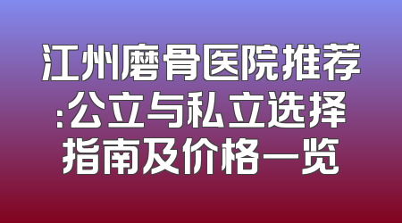 江州磨骨医院推荐：公立与私立选择指南及价格一览
