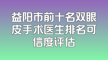益阳市前十名双眼皮手术医生排名可信度评估