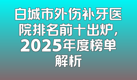 白城市外伤补牙医院排名前十出炉，2025年度榜单解析