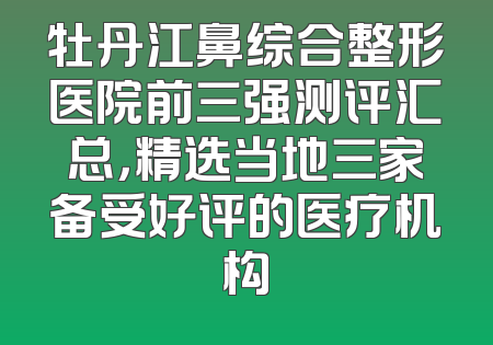 牡丹江鼻综合整形医院前三强测评汇总，精选当地三家备受好评的医疗机构