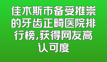 佳木斯市备受推崇的牙齿正畸医院排行榜，获得网友高认可度