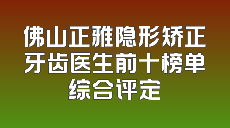 佛山正雅隐形矫正牙齿医生前十榜单综合评定