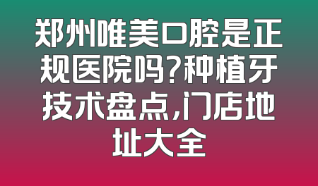 郑州唯美口腔是正规医院吗？种植牙技术盘点，门店地址大全