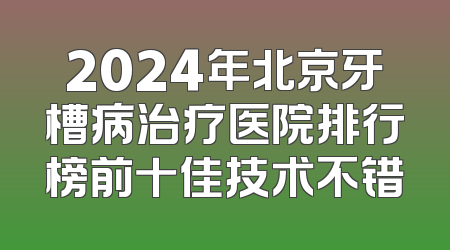 2024年北京牙槽病治疗医院排行榜前十佳技术不错