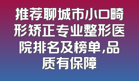 推荐聊城市小口畸形矫正专业整形医院排名及榜单，品质有保障