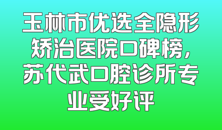 玉林市优选全隐形矫治医院口碑榜，苏代武口腔诊所专业受好评