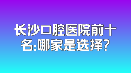 长沙口腔医院前十名：哪家是选择？