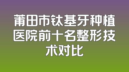 莆田市钛基牙种植医院前十名整形技术对比