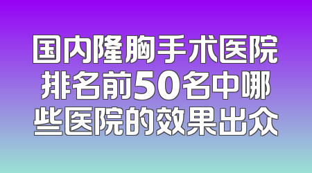 国内隆胸手术医院排名前50名中哪些医院的效果出众