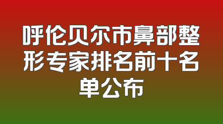 呼伦贝尔市鼻部整形专家排名前十名单公布