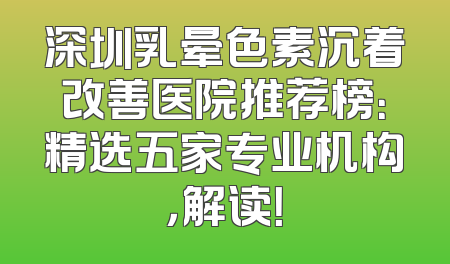 深圳乳晕色素沉着改善医院推荐榜：精选五家专业机构，解读！