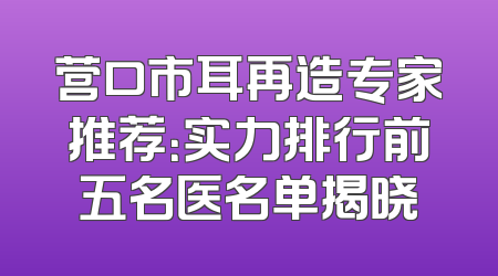营口市耳再造专家推荐：实力排行前五名医名单揭晓