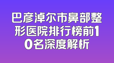 巴彦淖尔市鼻部整形医院排行榜前10名深度解析
