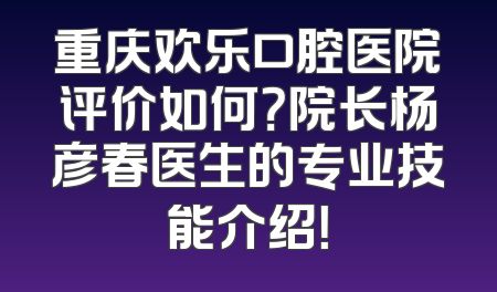 重庆欢乐口腔医院评价如何？院长杨彦春医生的专业技能介绍！