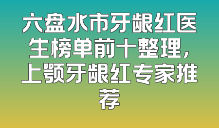 六盘水市牙龈红医生榜单前十整理，上颚牙龈红专家推荐