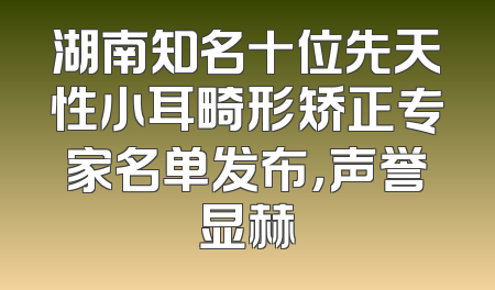 湖南知名十位先天性小耳畸形矫正专家名单发布，声誉显赫