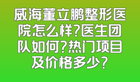 威海董立鹏整形医院怎么样？医生团队如何？热门项目及价格多少？