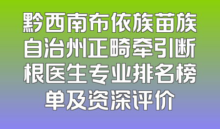 黔西南布依族苗族自治州正畸牵引断根医生专业排名榜单及资深评价