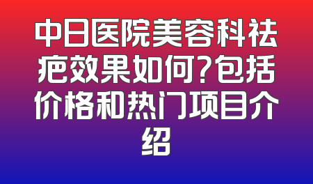 中日医院美容科祛疤效果如何？包括价格和热门项目介绍