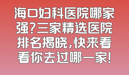 海口妇科医院哪家强？三家精选医院排名揭晓，快来看看你去过哪一家！