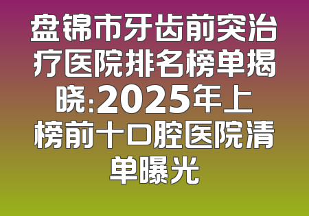 盘锦市牙齿前突治疗医院排名榜单揭晓：2025年上榜前十口腔医院清单曝光