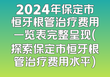 2024年保定市恒牙根管治疗费用一览表完整呈现（探索保定市恒牙根管治疗费用水平）