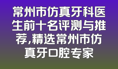 常州市仿真牙科医生前十名评测与推荐，精选常州市仿真牙口腔专家